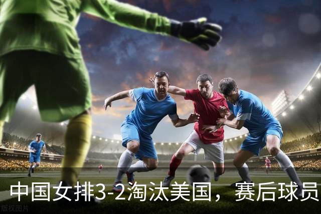 中国女排3-2淘汰美国，赛后球员表现评分：3满分3优秀 2及格