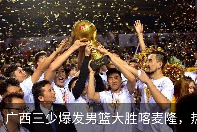 广西三少爆发男篮大胜喀麦隆，热身赛强势需延续到正赛