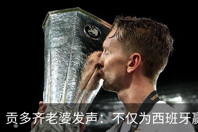 贡多齐老婆发声：不仅为西班牙赢得世界杯，更是全人类胜利